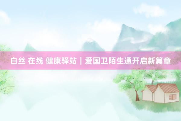 白丝 在线 健康驿站｜爱国卫陌生通开启新篇章